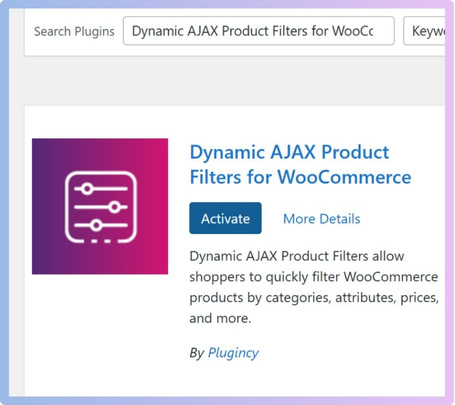 In the search bar, type Dynamic AJAX Product Filters for WooCommerce, When it shows up, click Install Now, and After installation click Activate.